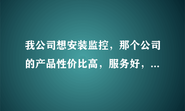 我公司想安装监控，那个公司的产品性价比高，服务好，谢谢了！