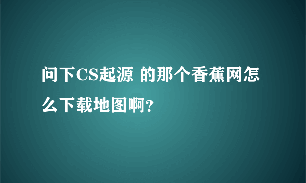 问下CS起源 的那个香蕉网怎么下载地图啊？