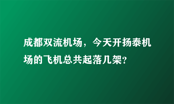 成都双流机场，今天开扬泰机场的飞机总共起落几架？