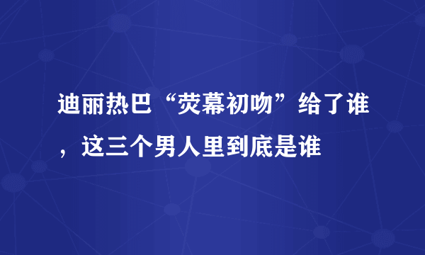 迪丽热巴“荧幕初吻”给了谁，这三个男人里到底是谁