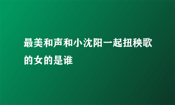 最美和声和小沈阳一起扭秧歌的女的是谁