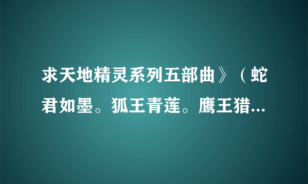 求天地精灵系列五部曲》（蛇君如墨。狐王青莲。鹰王猎情。蝶王惑爱。雀王云舒）