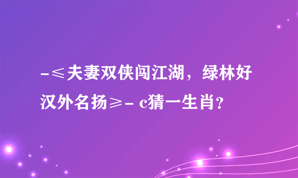 -≤夫妻双侠闯江湖，绿林好汉外名扬≥- c猜一生肖？