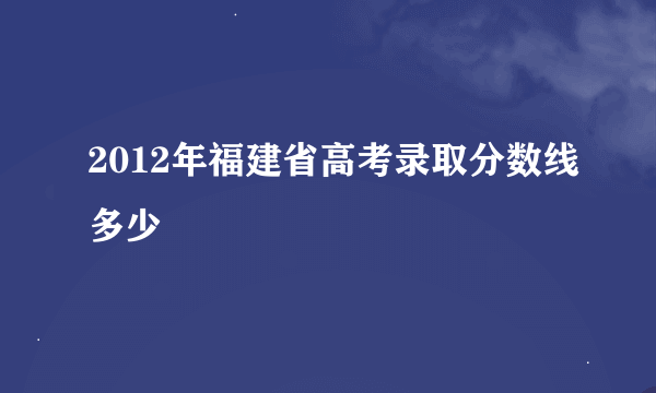 2012年福建省高考录取分数线多少