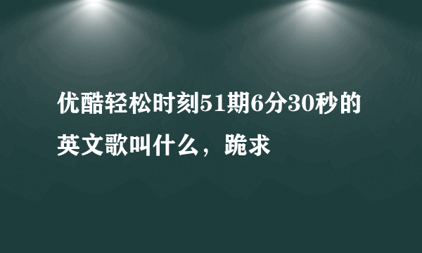 优酷轻松时刻51期6分30秒的英文歌叫什么，跪求