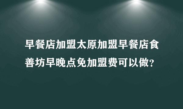 早餐店加盟太原加盟早餐店食善坊早晚点免加盟费可以做？