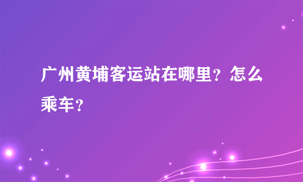 广州黄埔客运站在哪里？怎么乘车？