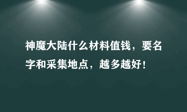 神魔大陆什么材料值钱，要名字和采集地点，越多越好！