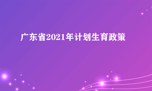 广东省2021年计划生育政策