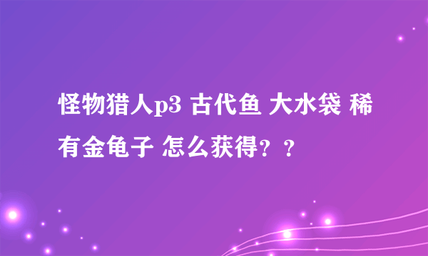 怪物猎人p3 古代鱼 大水袋 稀有金龟子 怎么获得？？