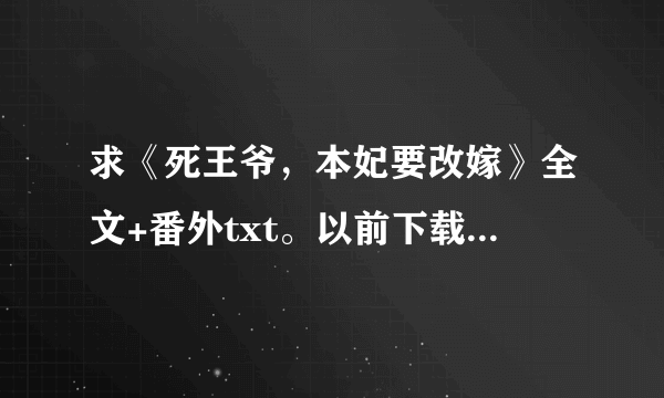 求《死王爷，本妃要改嫁》全文+番外txt。以前下载过，但是中间少掉了很多，不全。哪位好心人发给我吧.