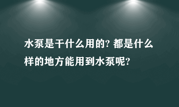 水泵是干什么用的? 都是什么样的地方能用到水泵呢?