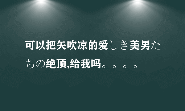 可以把矢吹凉的爱しき美男たちの绝顶,给我吗。。。。