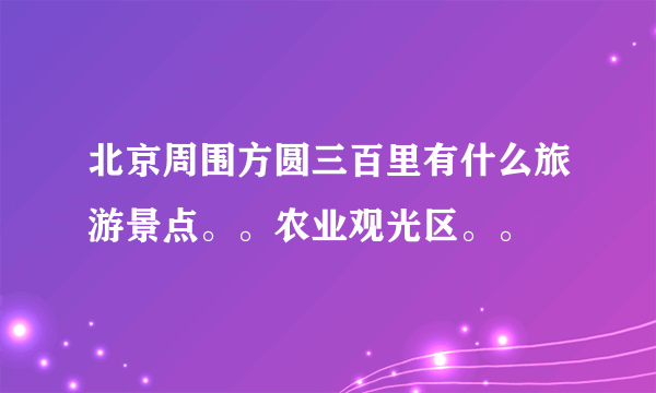 北京周围方圆三百里有什么旅游景点。。农业观光区。。