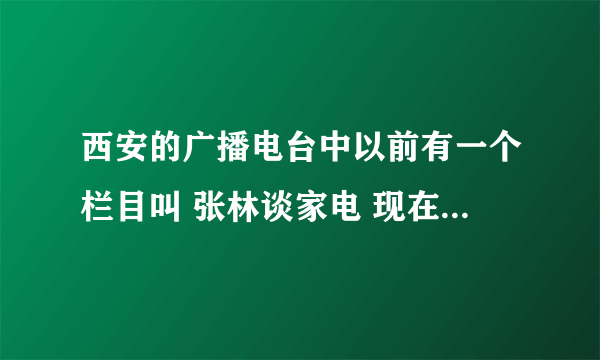 西安的广播电台中以前有一个栏目叫 张林谈家电 现在还有么？如果有的话具体时间是什么？谢谢拉~~