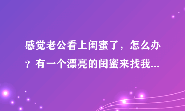 感觉老公看上闺蜜了，怎么办？有一个漂亮的闺蜜来找我玩，她跟老公第