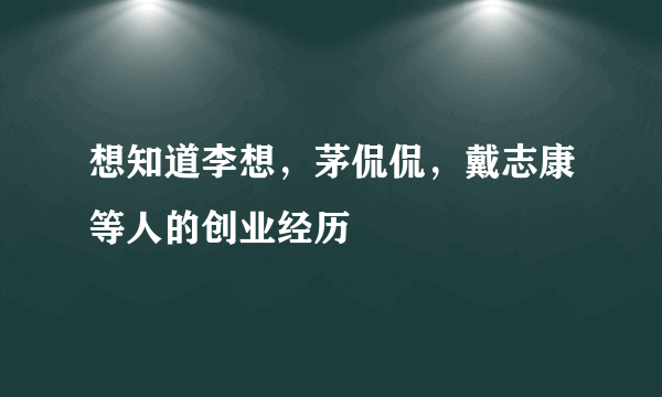 想知道李想，茅侃侃，戴志康等人的创业经历