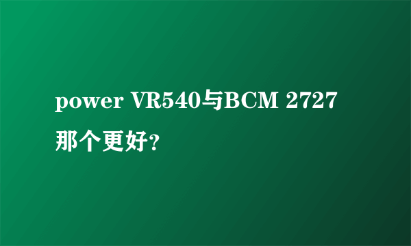 power VR540与BCM 2727那个更好？