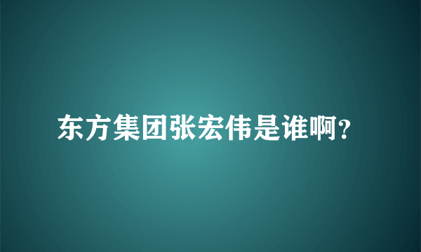 东方集团张宏伟是谁啊？