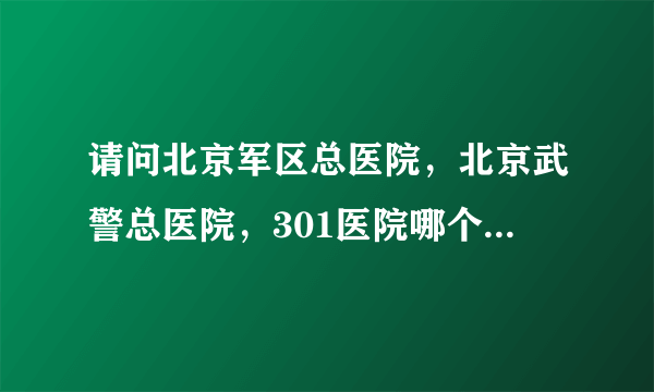 请问北京军区总医院，北京武警总医院，301医院哪个好，先后顺序是什么