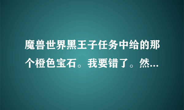 魔兽世界黑王子任务中给的那个橙色宝石。我要错了。然后扔了。不会耽误以后的任务吧。那个橙色宝石有用吗