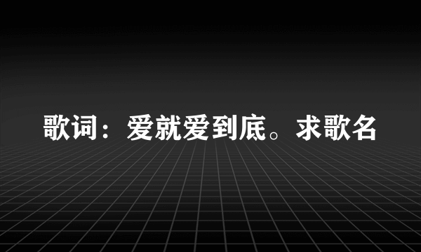 歌词：爱就爱到底。求歌名