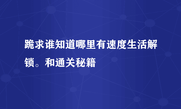 跪求谁知道哪里有速度生活解锁。和通关秘籍