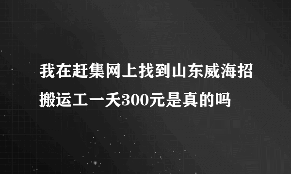 我在赶集网上找到山东威海招搬运工一夭300元是真的吗