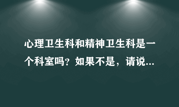 心理卫生科和精神卫生科是一个科室吗？如果不是，请说下有什么区别。