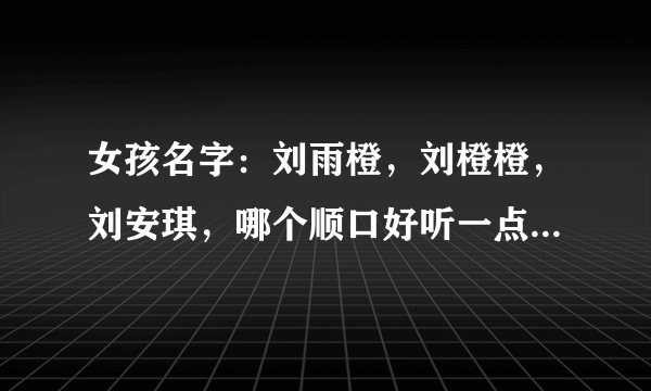 女孩名字：刘雨橙，刘橙橙，刘安琪，哪个顺口好听一点？请认真回答哦！