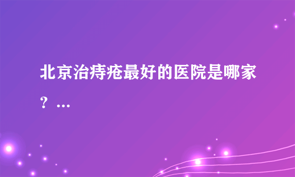 北京治痔疮最好的医院是哪家？...