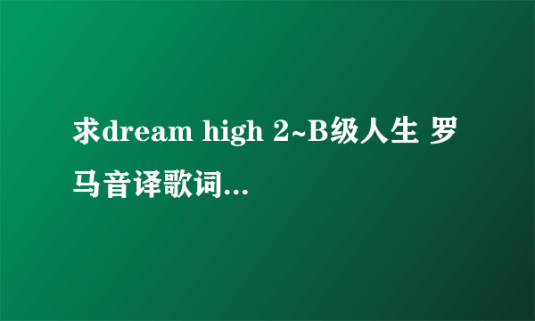 求dream high 2~B级人生 罗马音译歌词或中文音译歌词+中文+韩文歌词~谢谢~