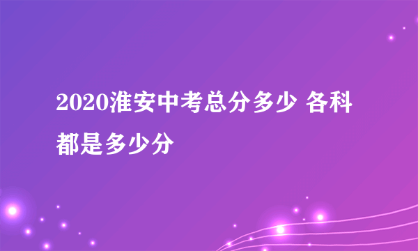 2020淮安中考总分多少 各科都是多少分