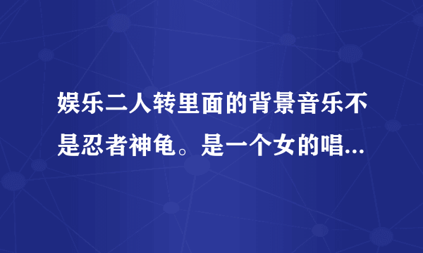 娱乐二人转里面的背景音乐不是忍者神龟。是一个女的唱的很有节奏的文文歌曲·跪求