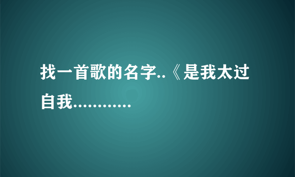 找一首歌的名字..《是我太过自我...........就记得这句了!一女的唱的.有点龙梅子的感觉..