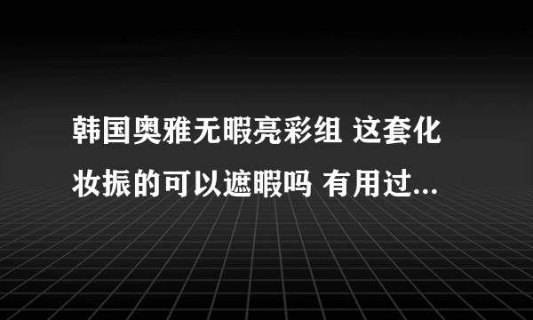 韩国奥雅无暇亮彩组 这套化妆振的可以遮暇吗 有用过得嘛请告诉我