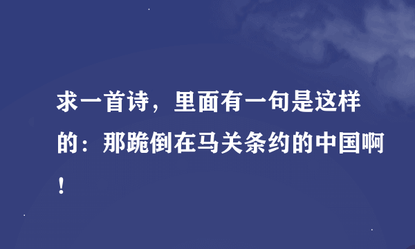 求一首诗，里面有一句是这样的：那跪倒在马关条约的中国啊！