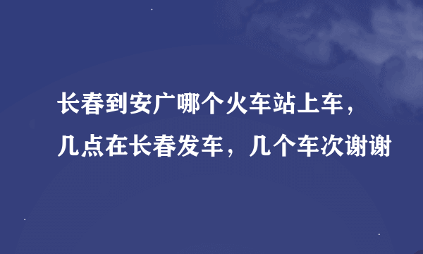 长春到安广哪个火车站上车，几点在长春发车，几个车次谢谢