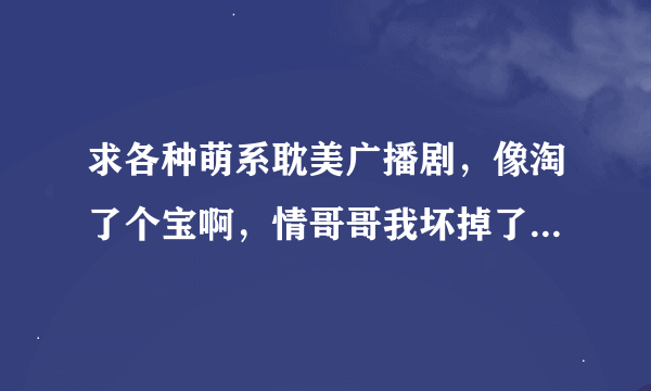 求各种萌系耽美广播剧，像淘了个宝啊，情哥哥我坏掉了，还有娇羞胡萝卜的广播剧那种类型的。