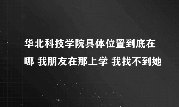 华北科技学院具体位置到底在哪 我朋友在那上学 我找不到她