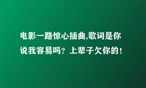 电影一路惊心插曲,歌词是你说我容易吗？上辈子欠你的！