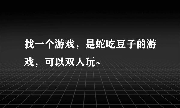 找一个游戏，是蛇吃豆子的游戏，可以双人玩~