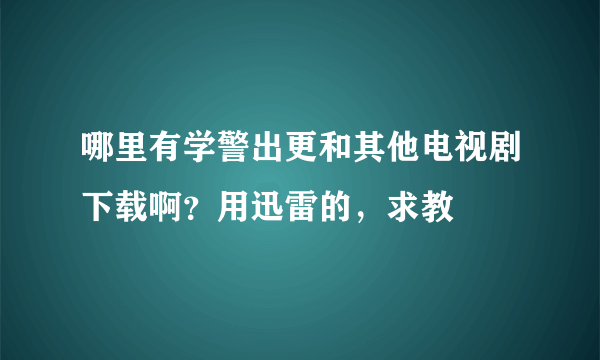 哪里有学警出更和其他电视剧下载啊？用迅雷的，求教