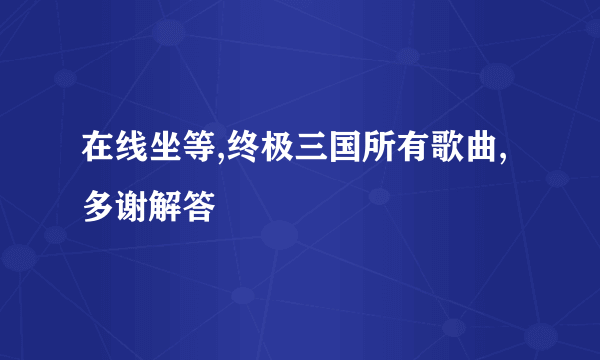 在线坐等,终极三国所有歌曲,多谢解答