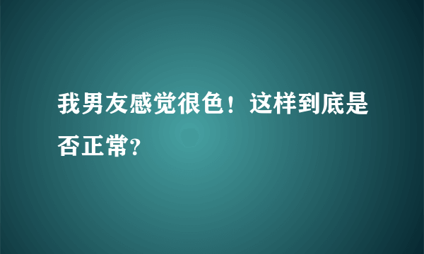 我男友感觉很色！这样到底是否正常？