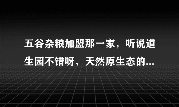 五谷杂粮加盟那一家，听说道生园不错呀，天然原生态的，不知道怎么样，我想加盟，在线等回答。