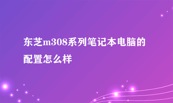 东芝m308系列笔记本电脑的配置怎么样