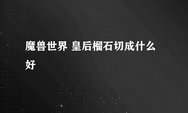 魔兽世界 皇后榴石切成什么好