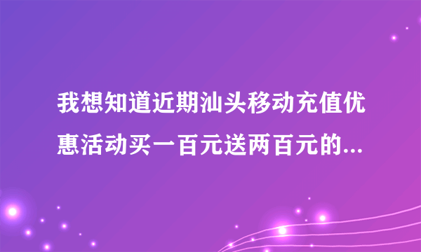 我想知道近期汕头移动充值优惠活动买一百元送两百元的活动参与的短信方式~麻烦百度妹妹告诉我好不好呀 我