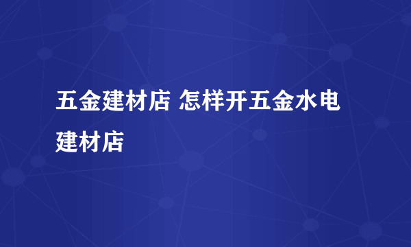 五金建材店 怎样开五金水电建材店